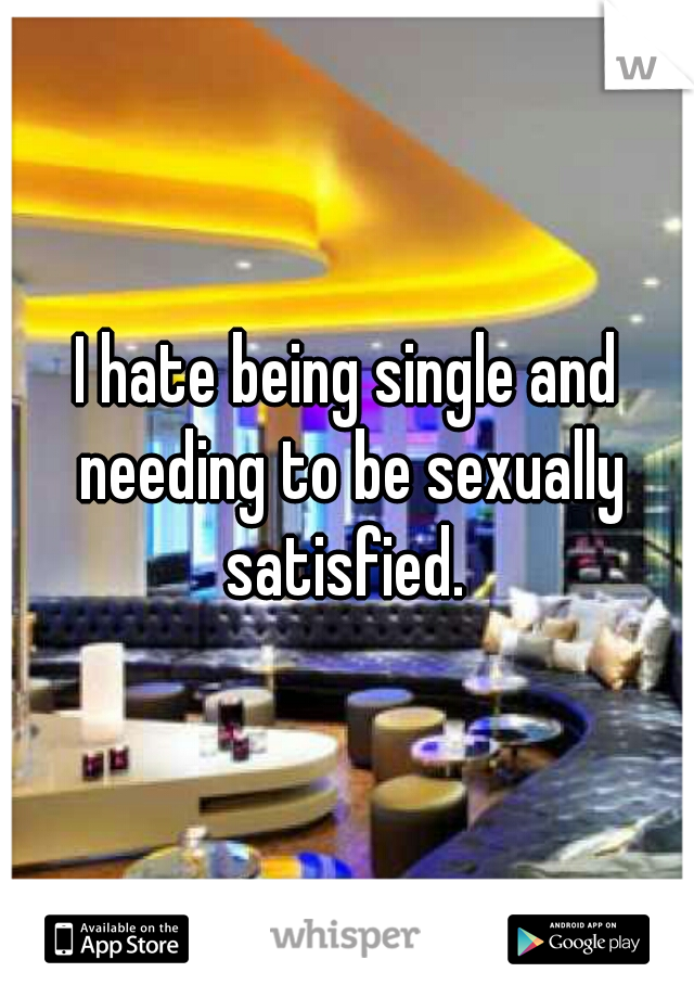 I hate being single and needing to be sexually satisfied. 