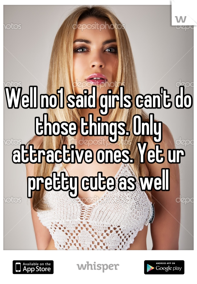 Well no1 said girls can't do those things. Only attractive ones. Yet ur pretty cute as well
