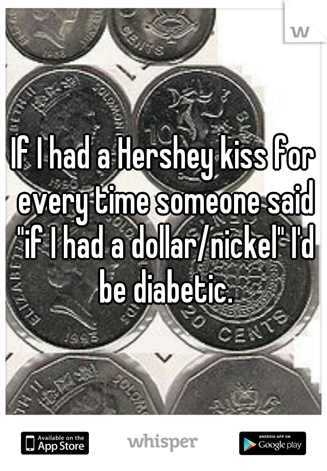 If I had a Hershey kiss for every time someone said "if I had a dollar/nickel" I'd be diabetic.