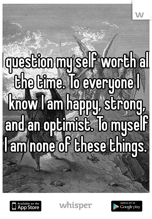 I question my self worth all the time. To everyone I know I am happy, strong, and an optimist. To myself I am none of these things. 
