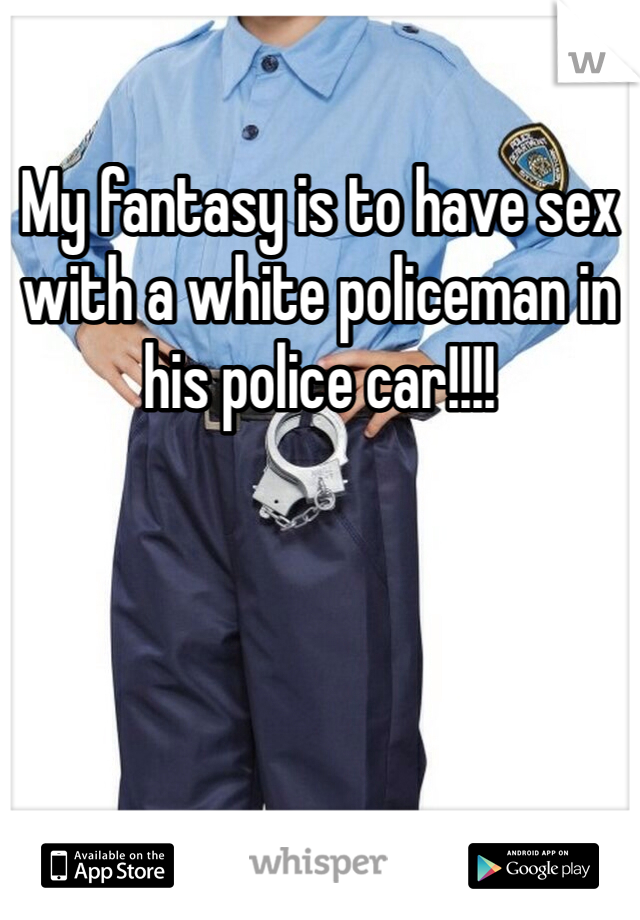 My fantasy is to have sex with a white policeman in his police car!!!!