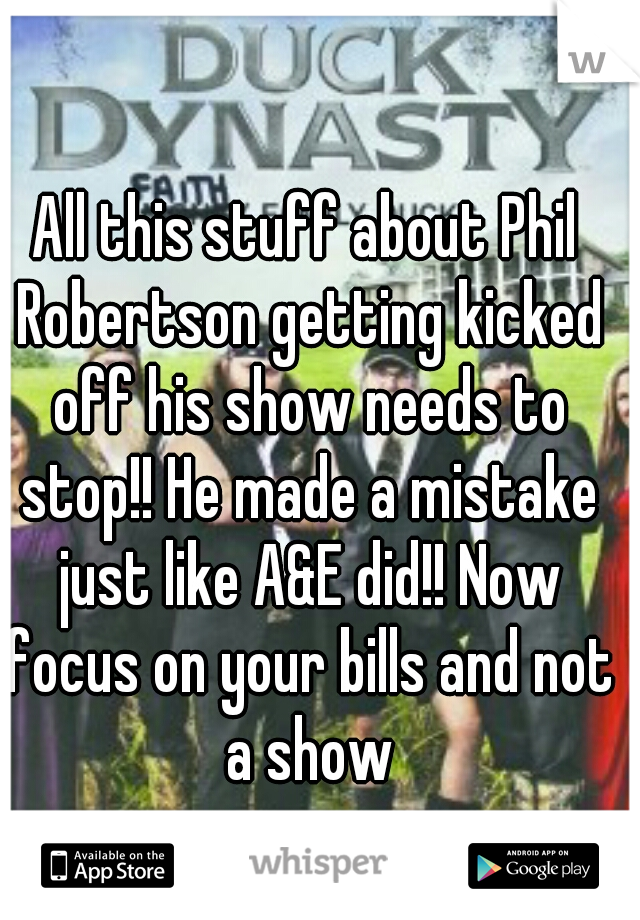 All this stuff about Phil Robertson getting kicked off his show needs to stop!! He made a mistake just like A&E did!! Now focus on your bills and not a show