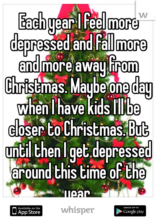 Each year I feel more depressed and fall more and more away from Christmas. Maybe one day when I have kids I'll be closer to Christmas. But until then I get depressed around this time of the year. 