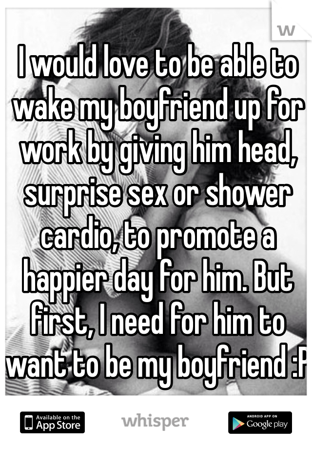 I would love to be able to wake my boyfriend up for work by giving him head, surprise sex or shower cardio, to promote a happier day for him. But first, I need for him to want to be my boyfriend :P