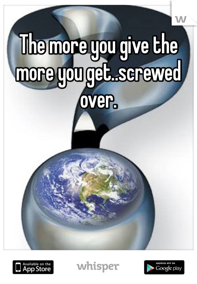 The more you give the more you get..screwed over.