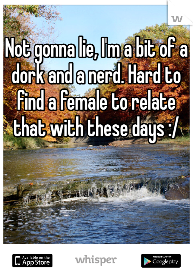 Not gonna lie, I'm a bit of a dork and a nerd. Hard to find a female to relate that with these days :/