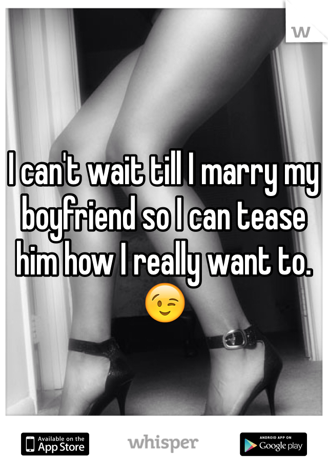 I can't wait till I marry my boyfriend so I can tease him how I really want to. 😉