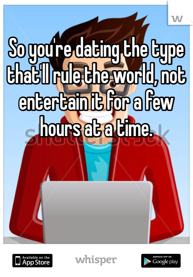 So you're dating the type that'll rule the world, not entertain it for a few hours at a time. 