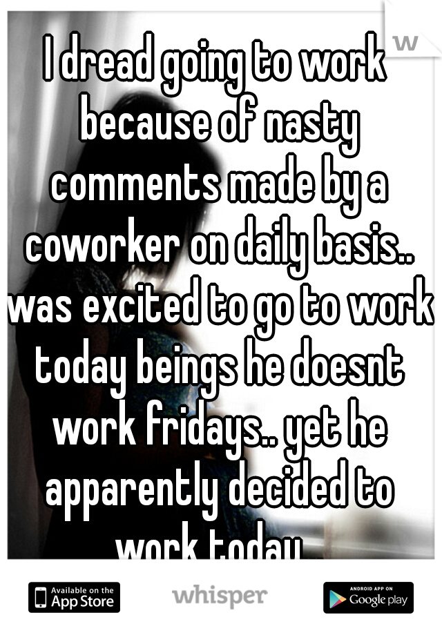 I dread going to work because of nasty comments made by a coworker on daily basis.. was excited to go to work today beings he doesnt work fridays.. yet he apparently decided to work today...