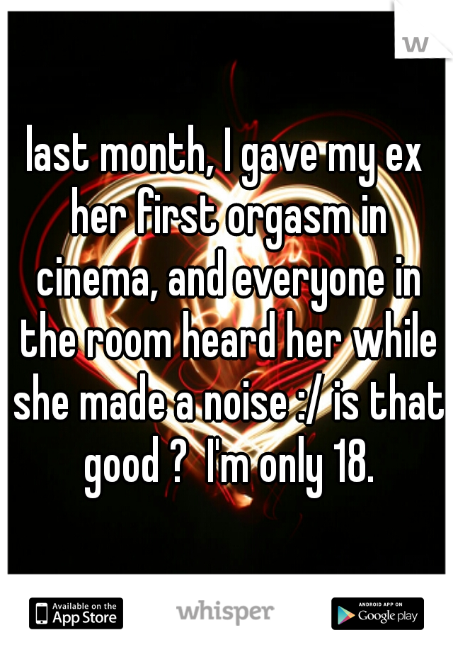 last month, I gave my ex her first orgasm in cinema, and everyone in the room heard her while she made a noise :/ is that good ?  I'm only 18.