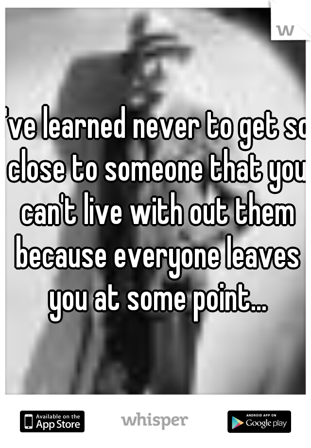 I've learned never to get so close to someone that you can't live with out them because everyone leaves you at some point...
