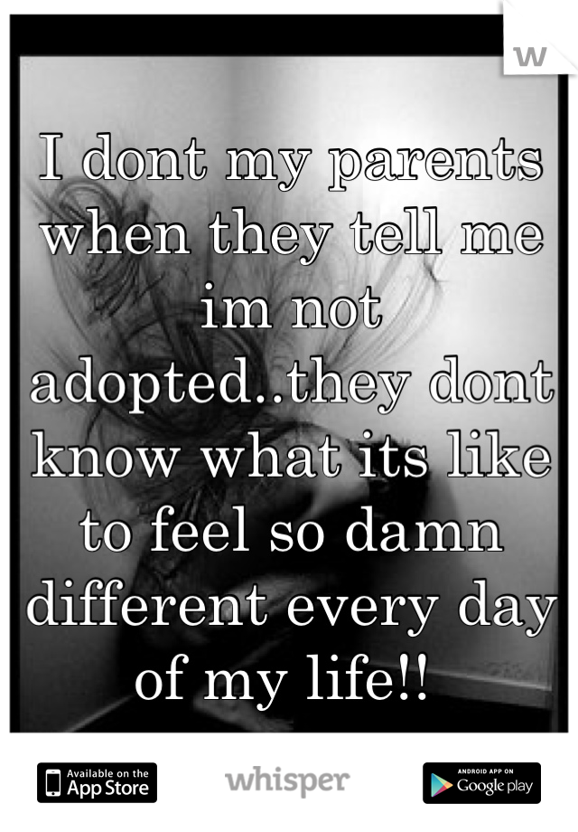 I dont my parents when they tell me im not adopted..they dont know what its like to feel so damn different every day of my life!! 