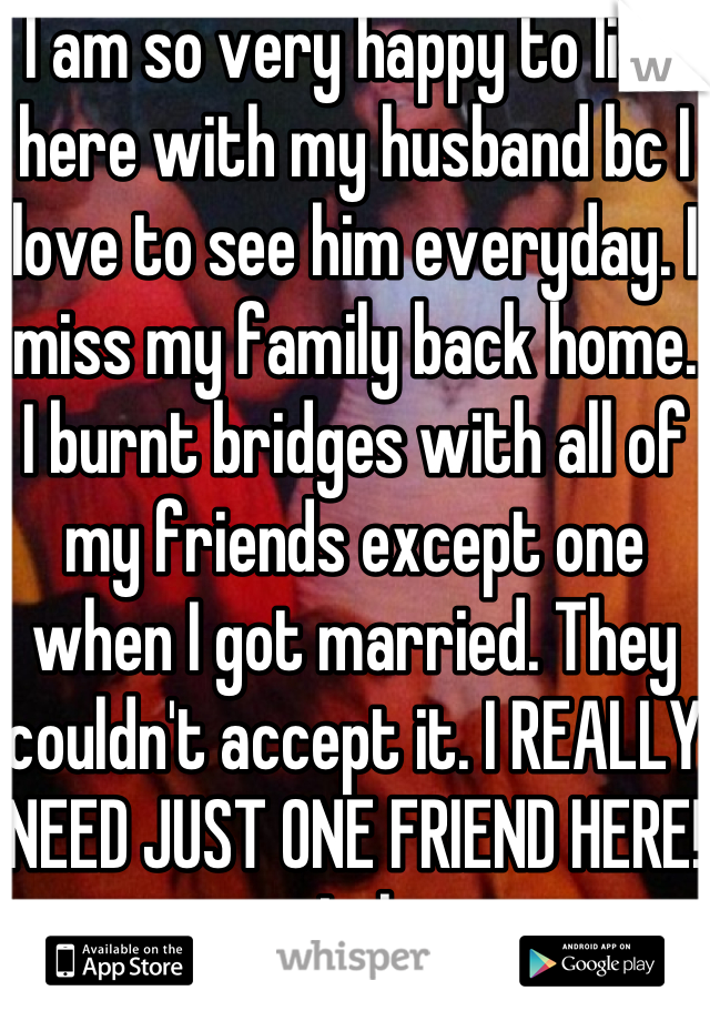 I am so very happy to live here with my husband bc I love to see him everyday. I miss my family back home. I burnt bridges with all of my friends except one when I got married. They couldn't accept it. I REALLY NEED JUST ONE FRIEND HERE! Lol