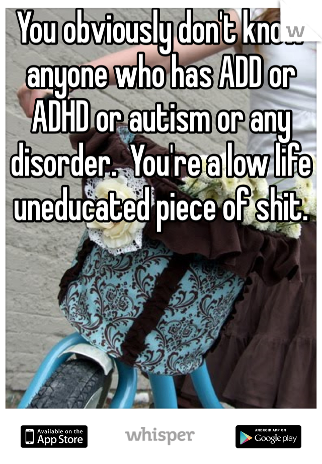 You obviously don't know anyone who has ADD or ADHD or autism or any disorder.  You're a low life uneducated piece of shit.