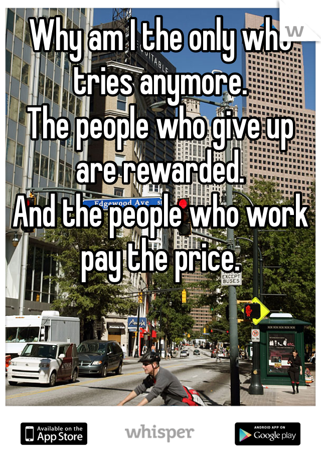 Why am I the only who tries anymore. 
The people who give up are rewarded. 
And the people who work pay the price. 