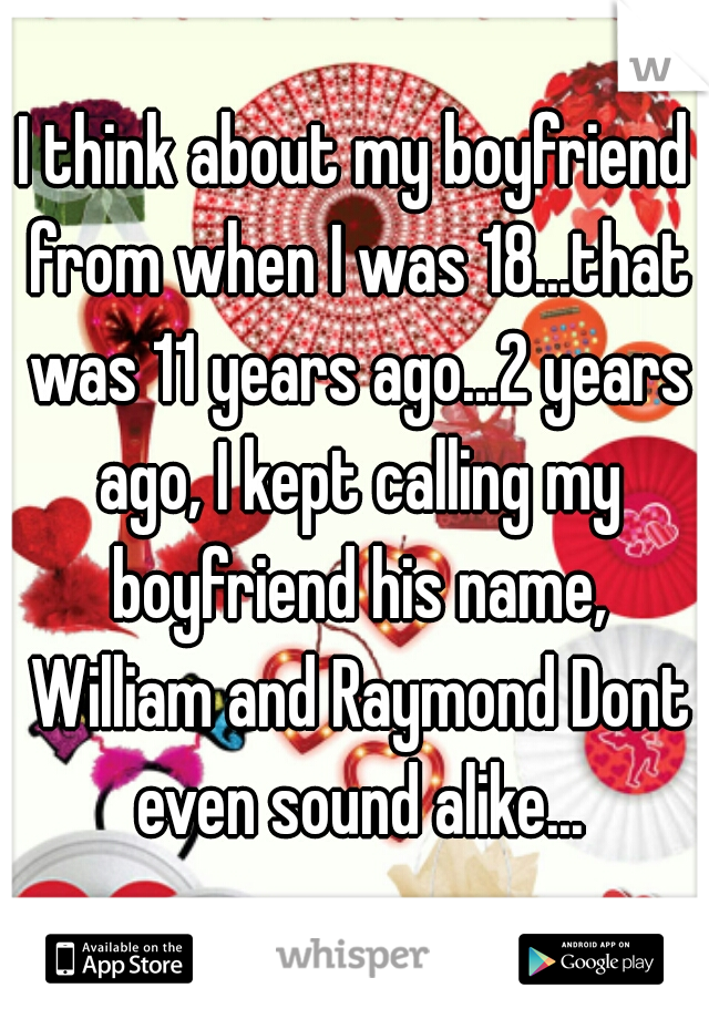 I think about my boyfriend from when I was 18...that was 11 years ago...2 years ago, I kept calling my boyfriend his name, William and Raymond Dont even sound alike...