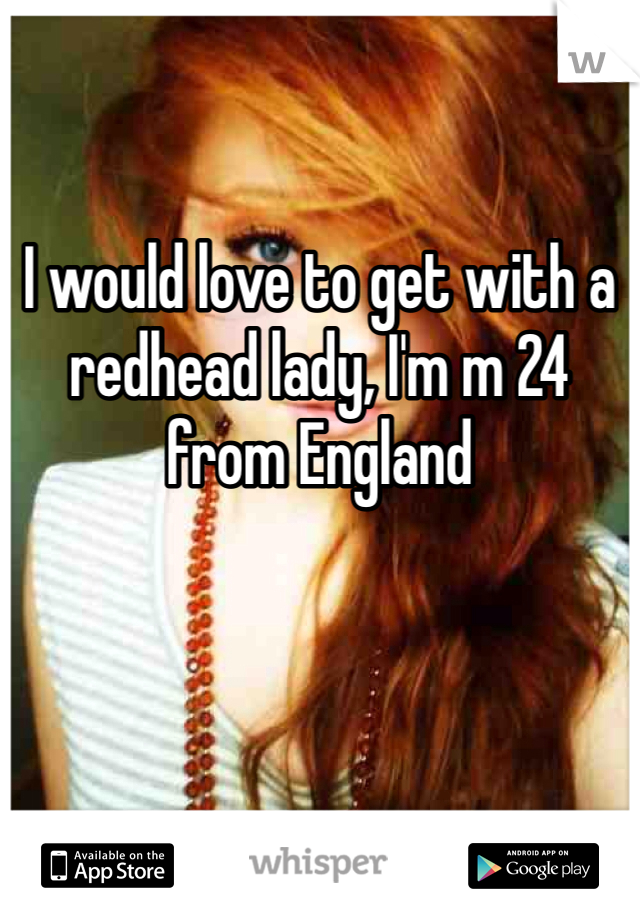 I would love to get with a redhead lady, I'm m 24 from England