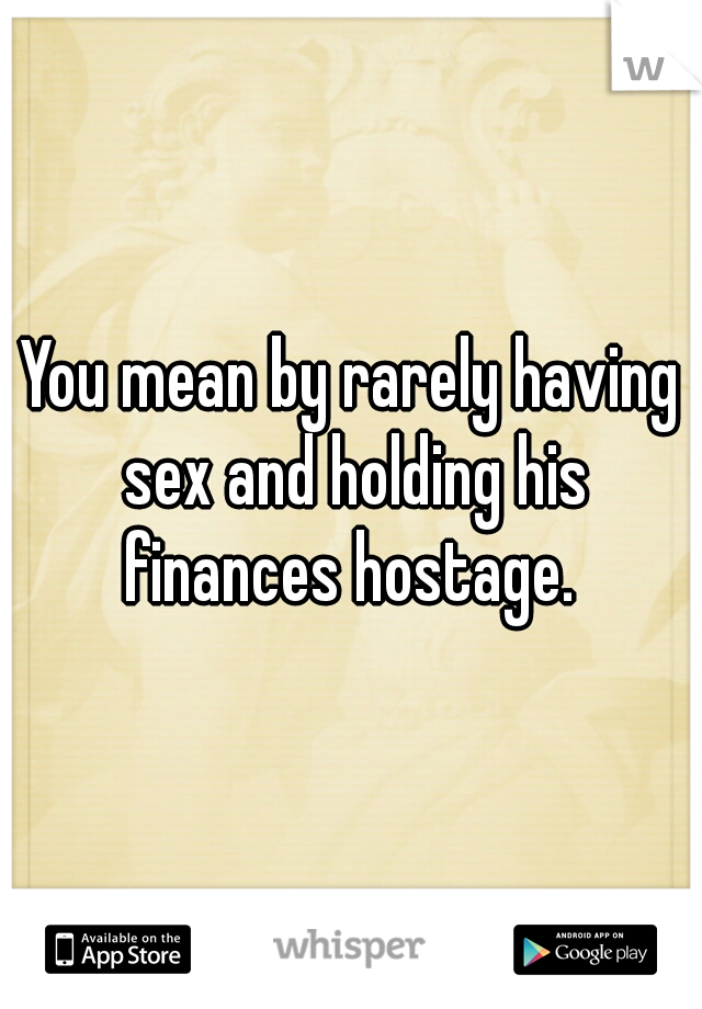 You mean by rarely having sex and holding his finances hostage. 
