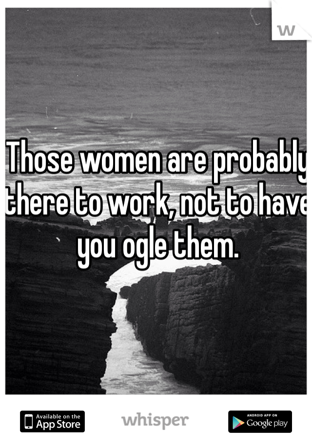 Those women are probably there to work, not to have you ogle them. 