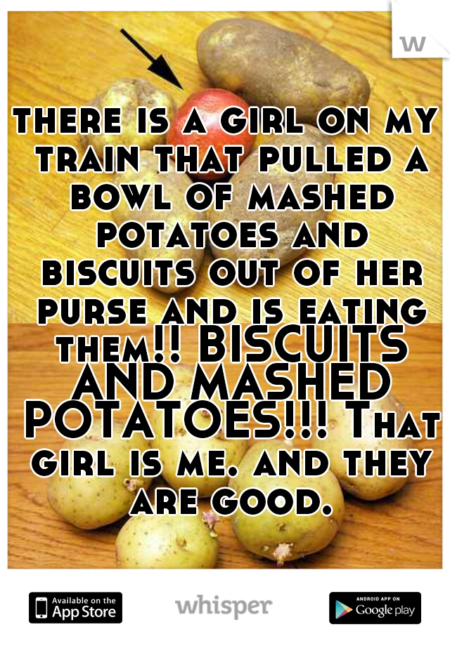 there is a girl on my train that pulled a bowl of mashed potatoes and biscuits out of her purse and is eating them!! BISCUITS AND MASHED POTATOES!!! That girl is me. and they are good.