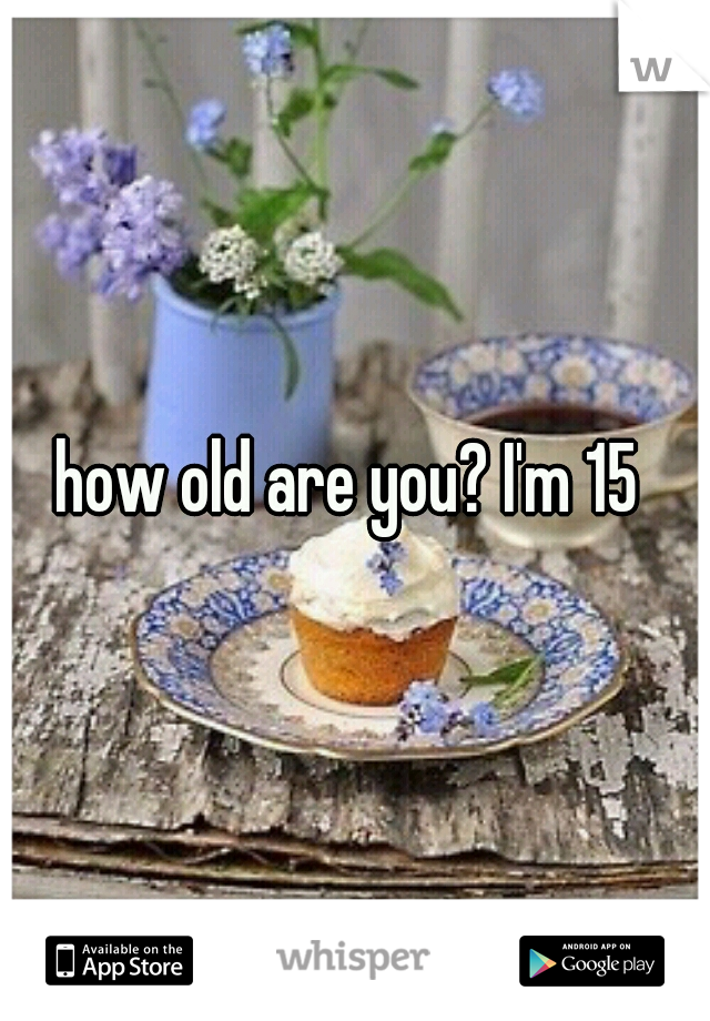 how old are you? I'm 15 