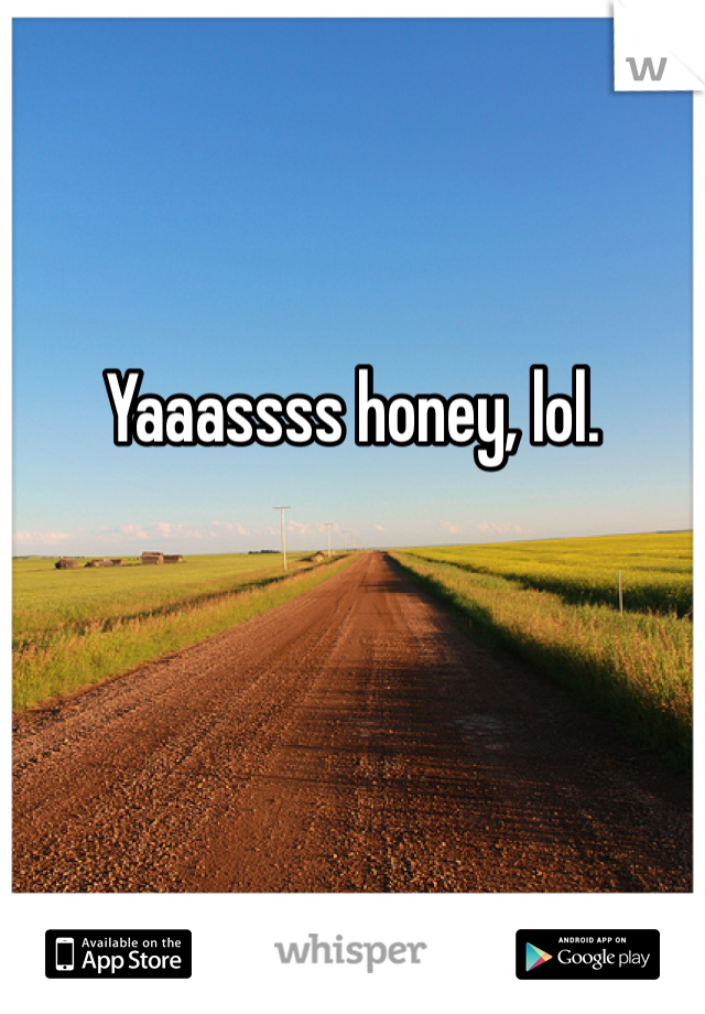 Yaaassss honey, lol.