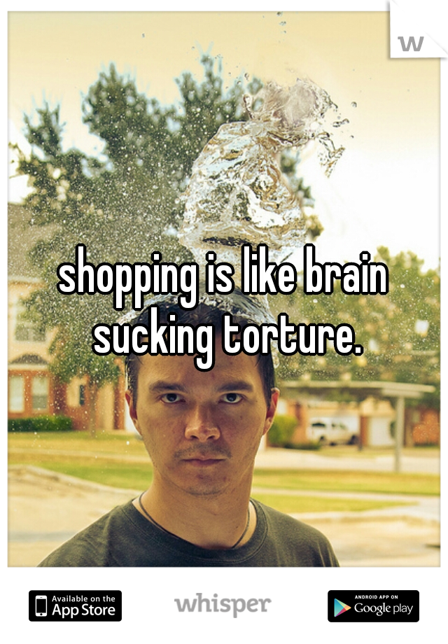 shopping is like brain sucking torture.