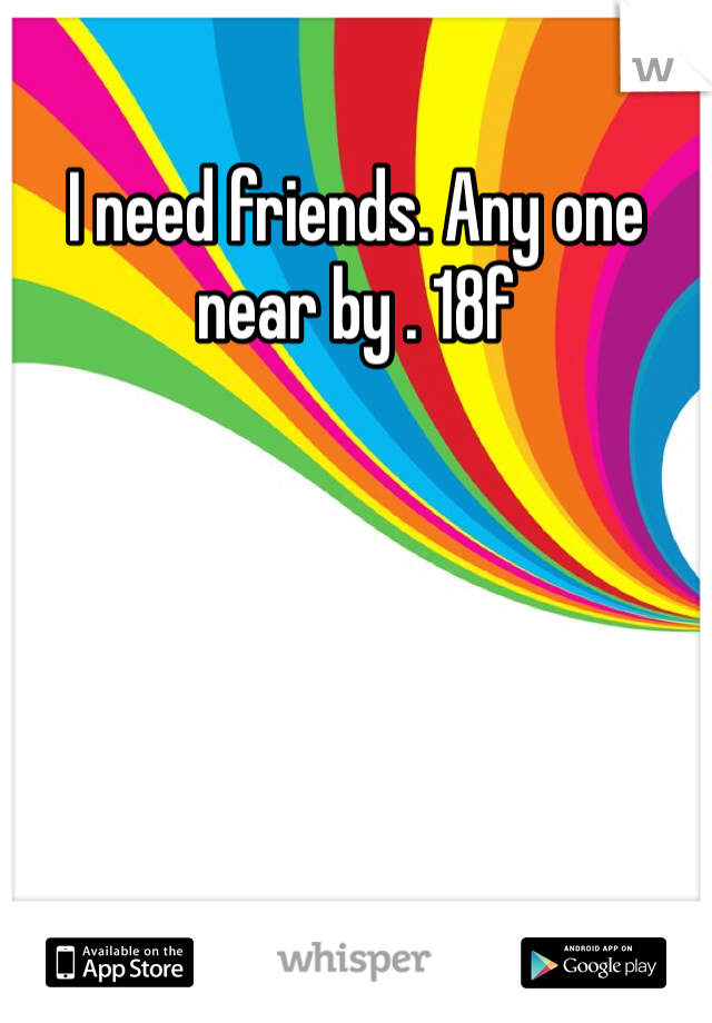 I need friends. Any one near by . 18f