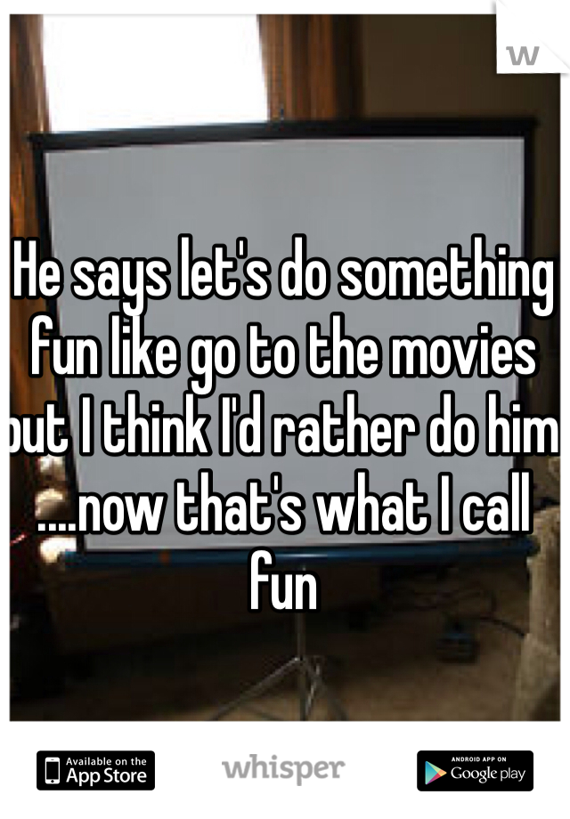 He says let's do something fun like go to the movies but I think I'd rather do him ....now that's what I call fun