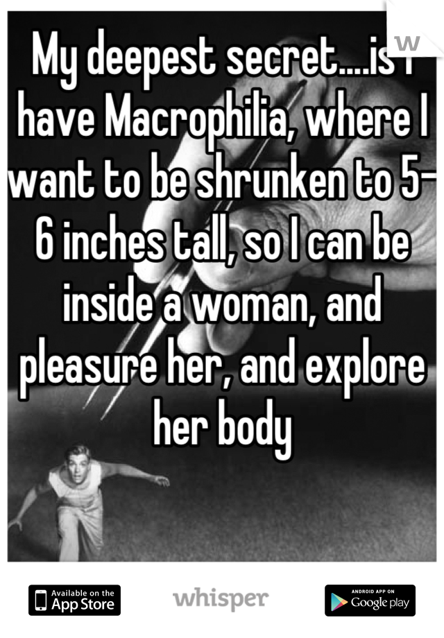 My deepest secret....is I have Macrophilia, where I want to be shrunken to 5-6 inches tall, so I can be inside a woman, and pleasure her, and explore her body