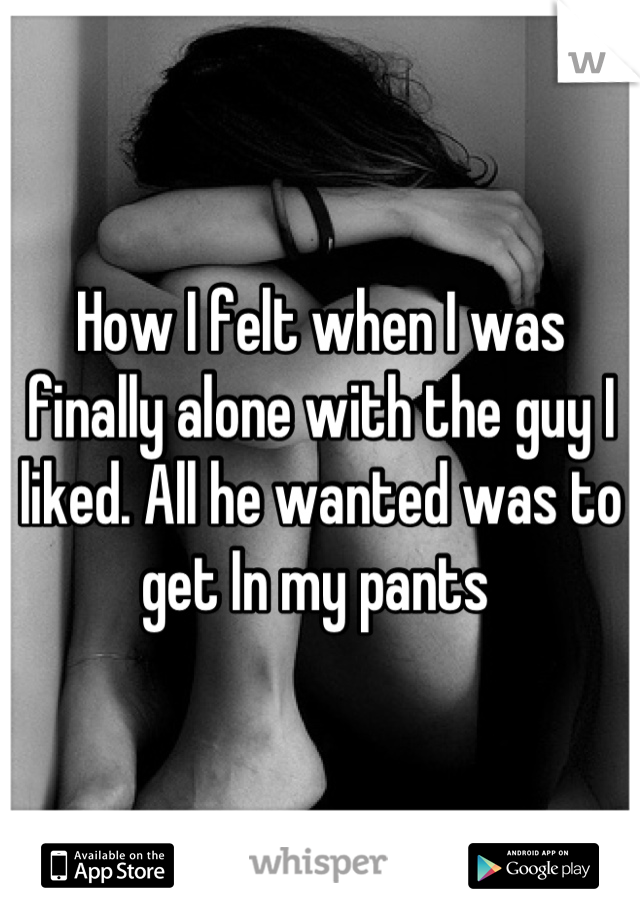How I felt when I was finally alone with the guy I liked. All he wanted was to get In my pants 