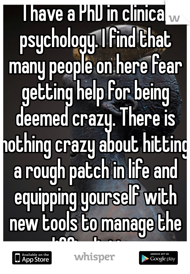 I have a PhD in clinical psychology. I find that many people on here fear getting help for being deemed crazy. There is nothing crazy about hitting a rough patch in life and equipping yourself with new tools to manage the difficult time. 