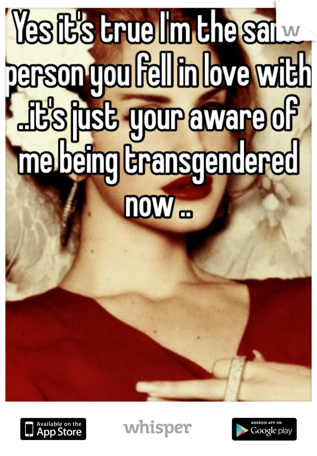 Yes it's true I'm the same person you fell in love with ..it's just  your aware of me being transgendered  now ..