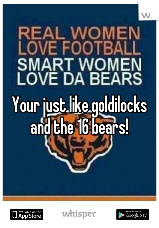 Your just like goldilocks and the 16 bears!