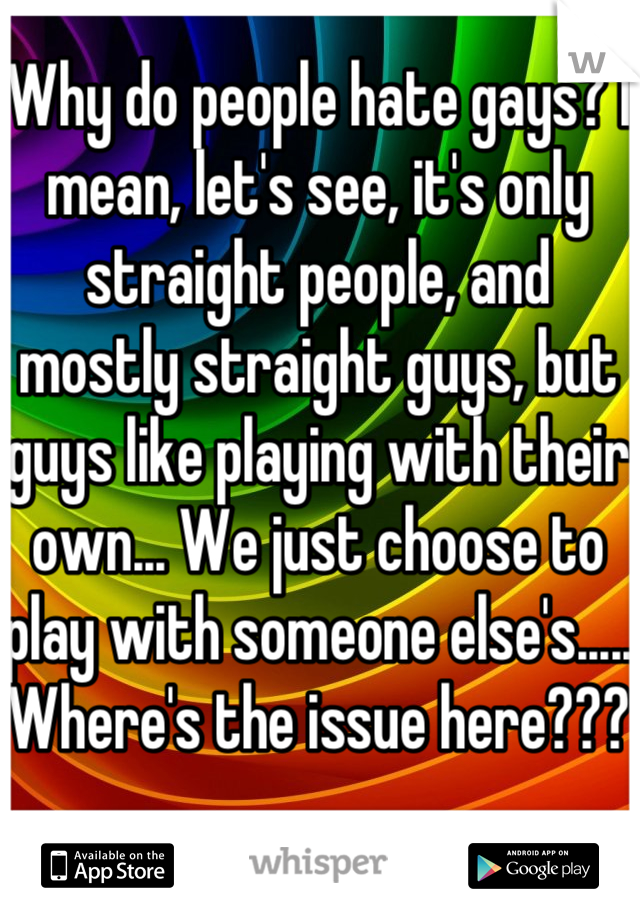 Why do people hate gays? I mean, let's see, it's only straight people, and mostly straight guys, but guys like playing with their own... We just choose to play with someone else's..... Where's the issue here???