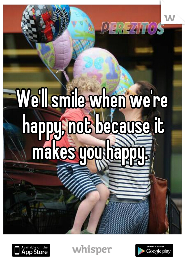 We'll smile when we're happy, not because it makes you happy.  