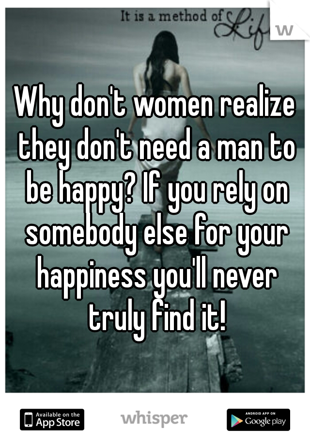 Why don't women realize they don't need a man to be happy? If you rely on somebody else for your happiness you'll never truly find it!