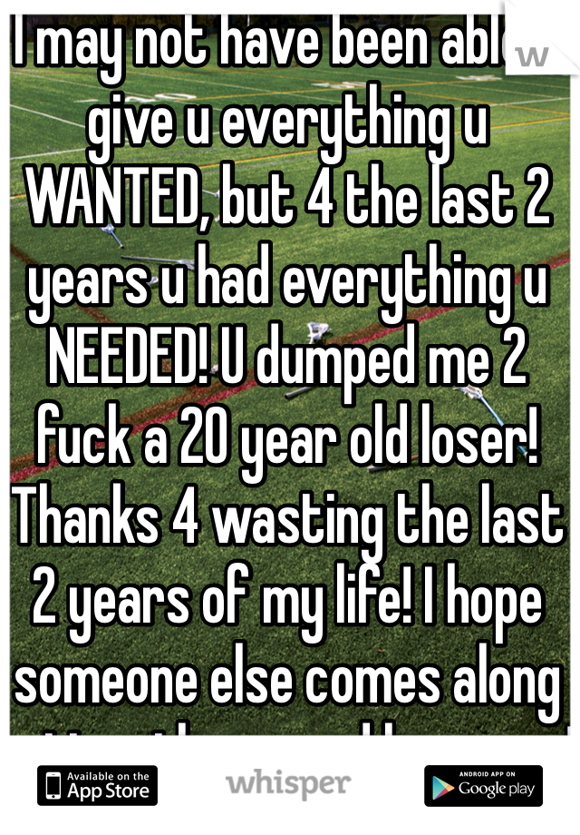 I may not have been able 2 give u everything u WANTED, but 4 the last 2 years u had everything u NEEDED! U dumped me 2 fuck a 20 year old loser! Thanks 4 wasting the last 2 years of my life! I hope someone else comes along hotter then u and loves me! 