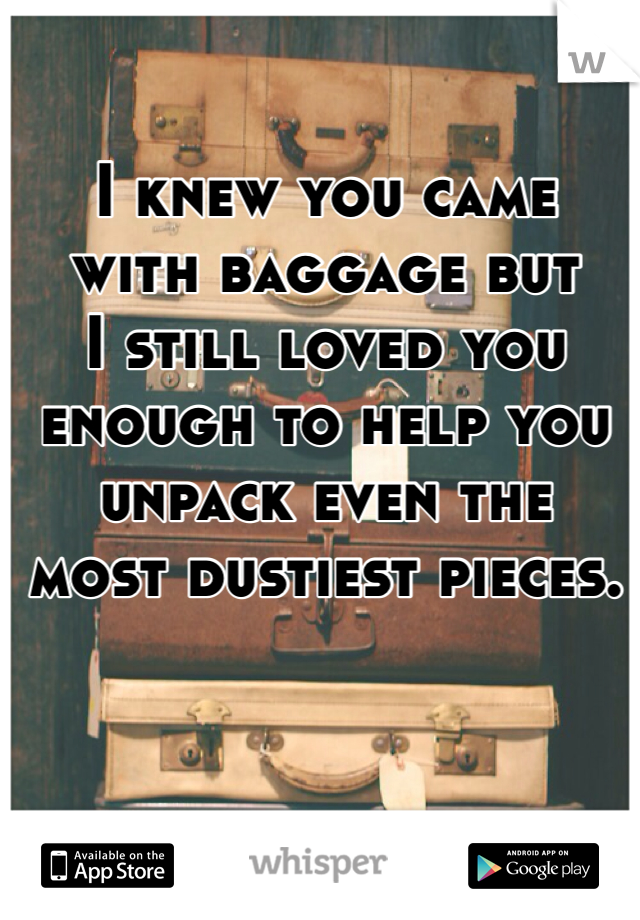 I knew you came 
with baggage but 
I still loved you 
enough to help you 
unpack even the 
most dustiest pieces.