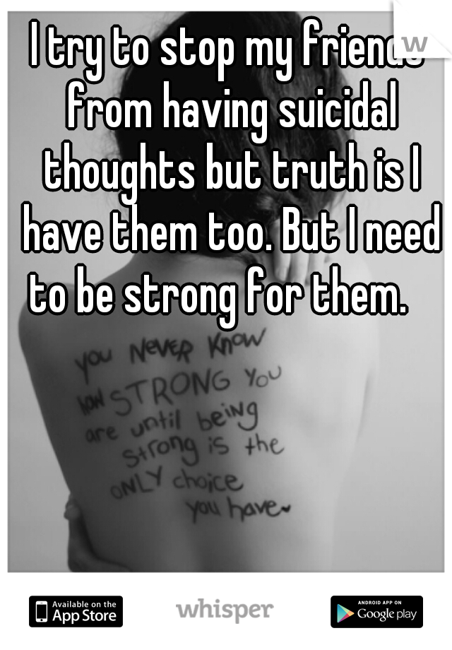 I try to stop my friends from having suicidal thoughts but truth is I have them too. But I need to be strong for them.   