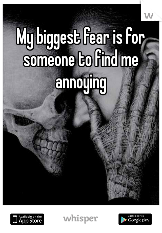 My biggest fear is for someone to find me annoying