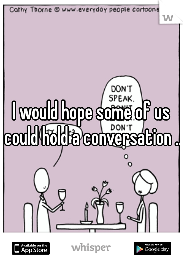 I would hope some of us could hold a conversation ...