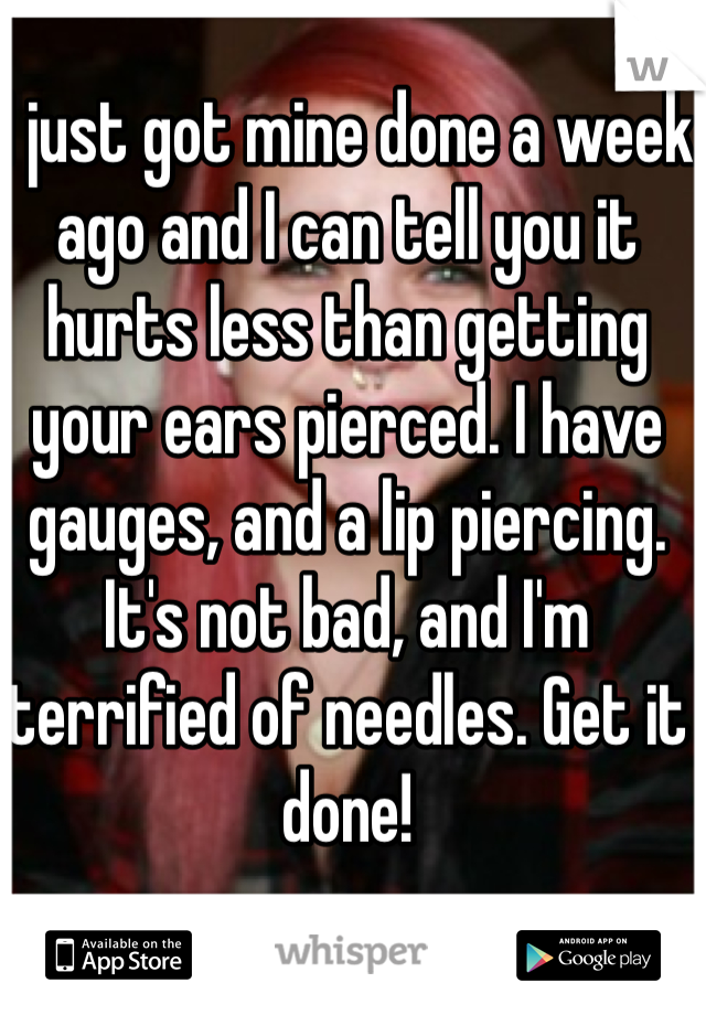 I just got mine done a week ago and I can tell you it hurts less than getting your ears pierced. I have gauges, and a lip piercing. It's not bad, and I'm terrified of needles. Get it done! 