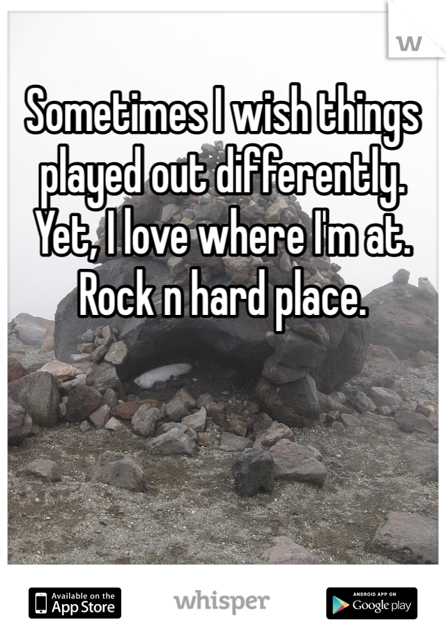 Sometimes I wish things played out differently. Yet, I love where I'm at. Rock n hard place. 