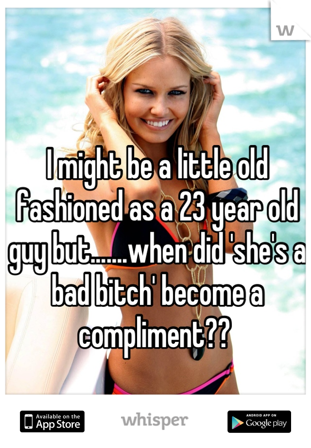 I might be a little old fashioned as a 23 year old guy but.......when did 'she's a bad bitch' become a compliment?? 