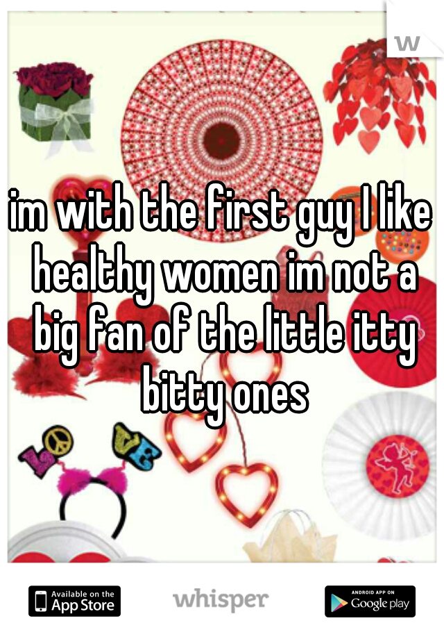 im with the first guy I like healthy women im not a big fan of the little itty bitty ones