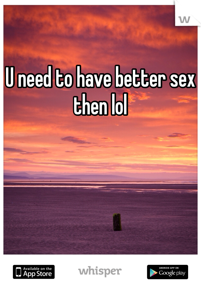 U need to have better sex then lol