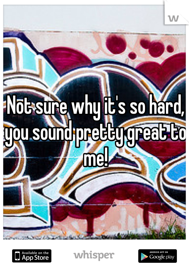 Not sure why it's so hard, you sound pretty great to me! 