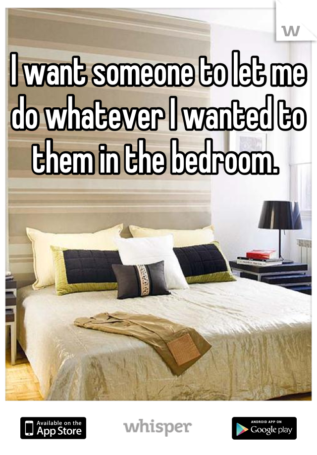 I want someone to let me do whatever I wanted to them in the bedroom. 