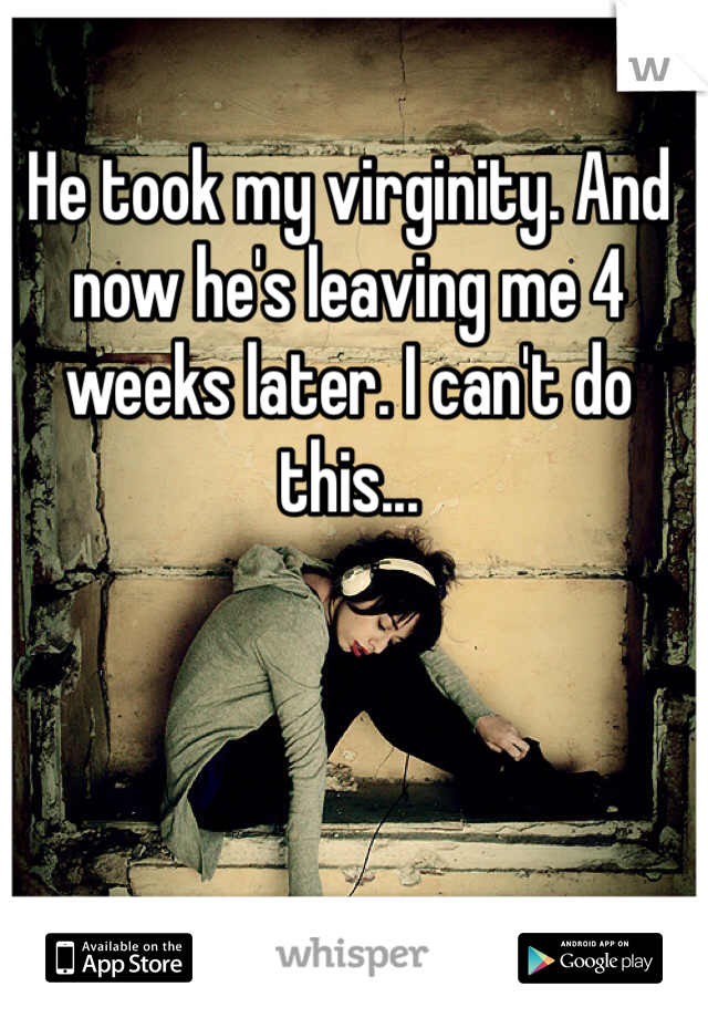 He took my virginity. And now he's leaving me 4 weeks later. I can't do this...